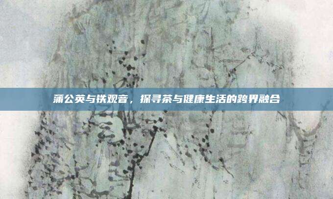 蒲公英与铁观音，探寻茶与健康生活的跨界融合