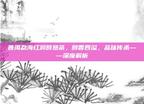 普洱勐海红润醇熟茶，醇香四溢，品味传承——深度解析