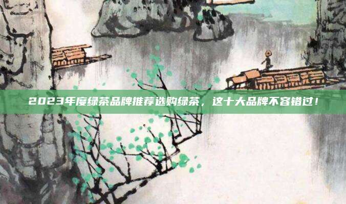 2023年度绿茶品牌推荐选购绿茶，这十大品牌不容错过！