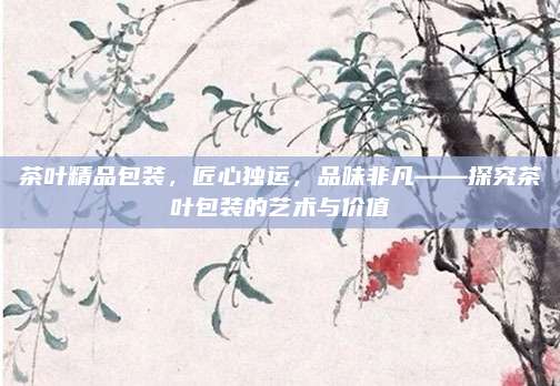 茶叶精品包装,匠心独运,品味非凡——探究茶叶包装的艺术与价值