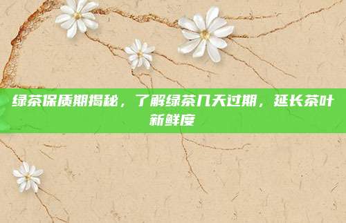 绿茶保质期揭秘，了解绿茶几天过期，延长茶叶新鲜度