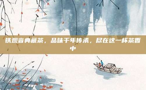 铁观音典藏茶，品味千年传承，尽在这一杯茶香中
