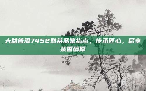 大益普洱7452熟茶品鉴指南，传承匠心，尽享茶香醇厚