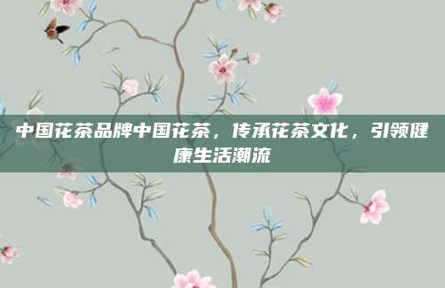 中国花茶品牌中国花茶，传承花茶文化，引领健康生活潮流