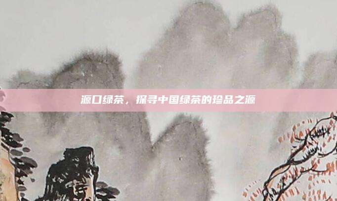 源口绿茶，探寻中国绿茶的珍品之源