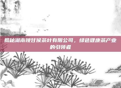 揭秘湖南晚甘侯茶叶有限公司，绿色健康茶产业的引领者