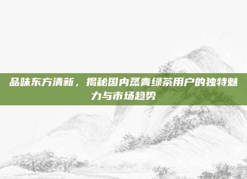 品味东方清新,揭秘国内蒸青绿茶用户的独特魅力与市场趋势