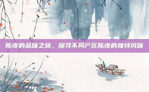 陈皮的品味之旅，探寻不同产区陈皮的独特风味