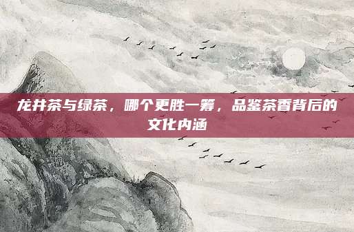龙井茶与绿茶，哪个更胜一筹，品鉴茶香背后的文化内涵