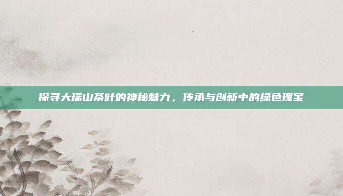 探寻大瑶山茶叶的神秘魅力，传承与创新中的绿色瑰宝