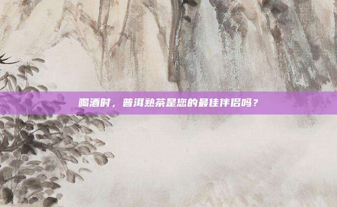 喝酒时，普洱熟茶是您的最佳伴侣吗？