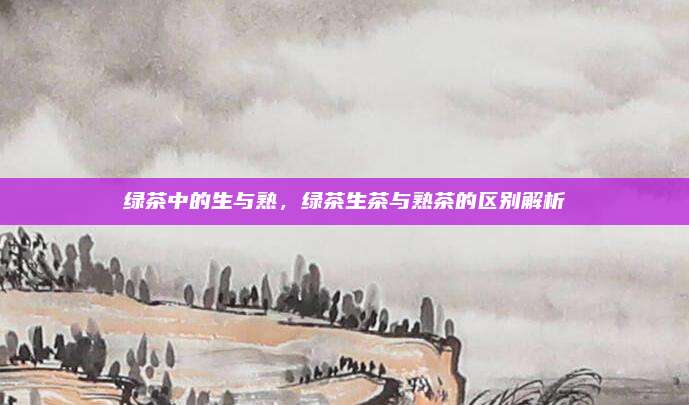 绿茶中的生与熟,绿茶生茶与熟茶的区别解析