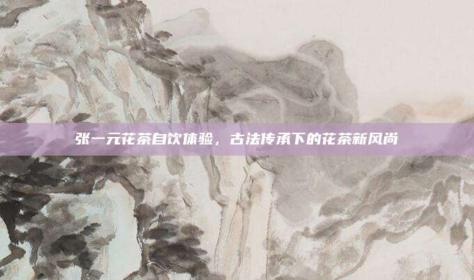 张一元花茶自饮体验,古法传承下的花茶新风尚