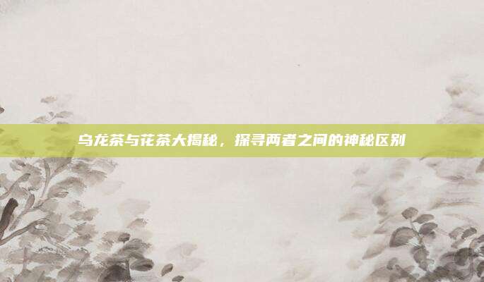 乌龙茶与花茶大揭秘，探寻两者之间的神秘区别