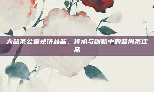 大益茶公章熟饼品鉴，传承与创新中的普洱茶佳品