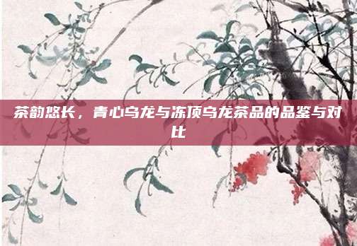 茶韵悠长，青心乌龙与冻顶乌龙茶品的品鉴与对比