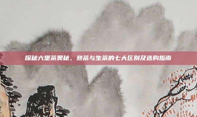 探秘六堡茶奥秘，熟茶与生茶的七大区别及选购指南