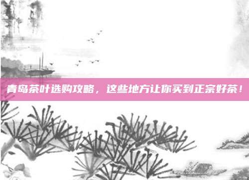 青岛茶叶选购攻略，这些地方让你买到正宗好茶！