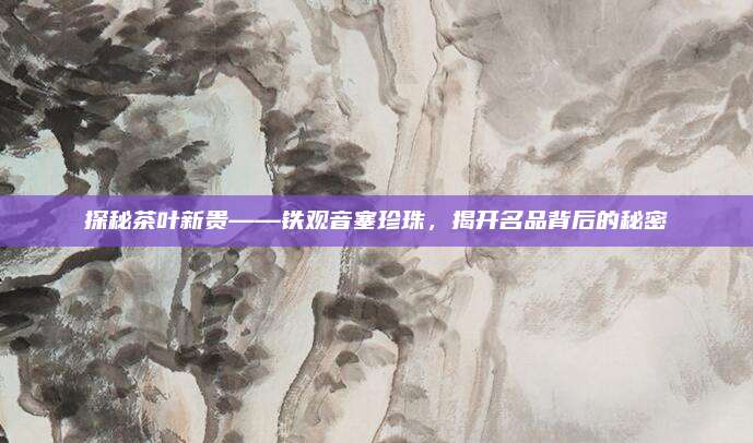探秘茶叶新贵——铁观音塞珍珠，揭开名品背后的秘密