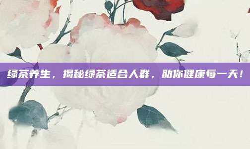 绿茶养生，揭秘绿茶适合人群，助你健康每一天！