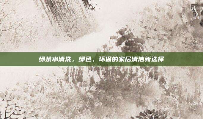 绿茶水清洗,绿色、环保的家居清洁新选择