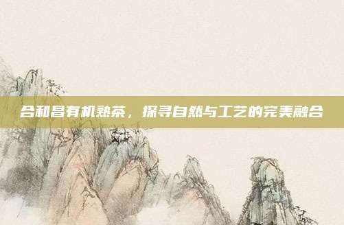 合和昌有机熟茶，探寻自然与工艺的完美融合