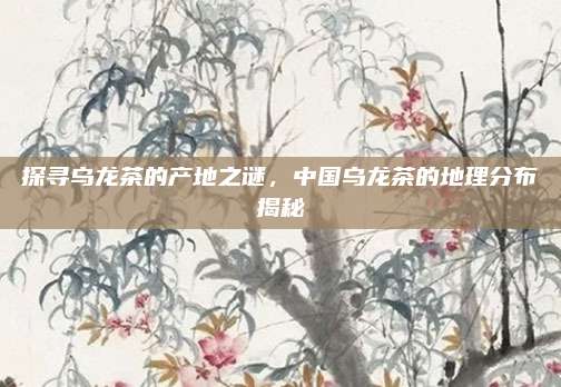 探寻乌龙茶的产地之谜，中国乌龙茶的地理分布揭秘