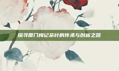 探寻厦门梅记茶叶的传承与创新之路
