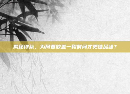 揭秘绿茶，为何要放置一段时间才更佳品味？
