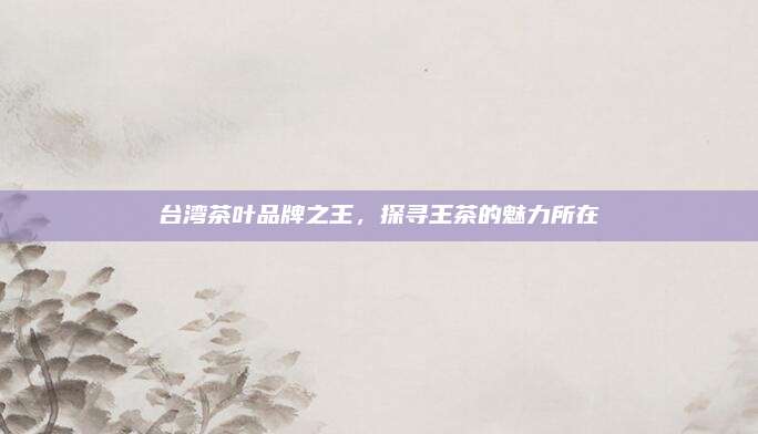 台湾茶叶品牌之王，探寻王茶的魅力所在