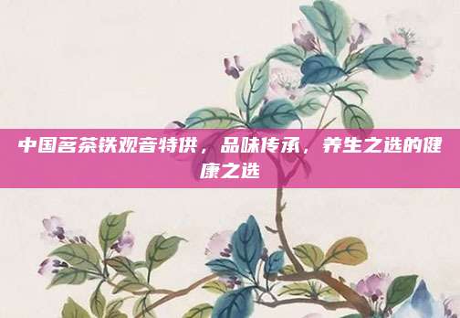 中国茗茶铁观音特供，品味传承，养生之选的健康之选