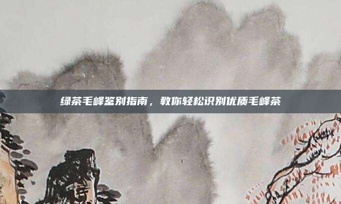 绿茶毛峰鉴别指南，教你轻松识别优质毛峰茶