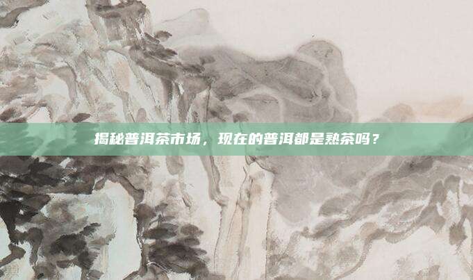 揭秘普洱茶市场，现在的普洱都是熟茶吗？