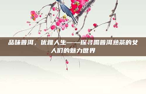 品味普洱，优雅人生——探寻喝普洱熟茶的女人们的魅力世界