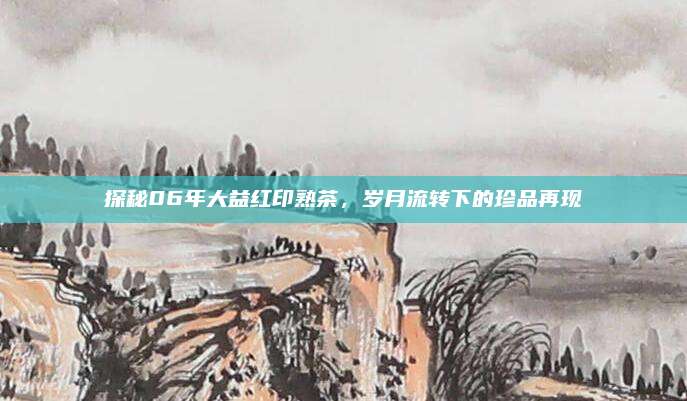 探秘06年大益红印熟茶，岁月流转下的珍品再现