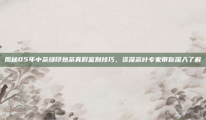 揭秘05年中茶绿印熟茶真假鉴别技巧，资深茶叶专家带你深入了解