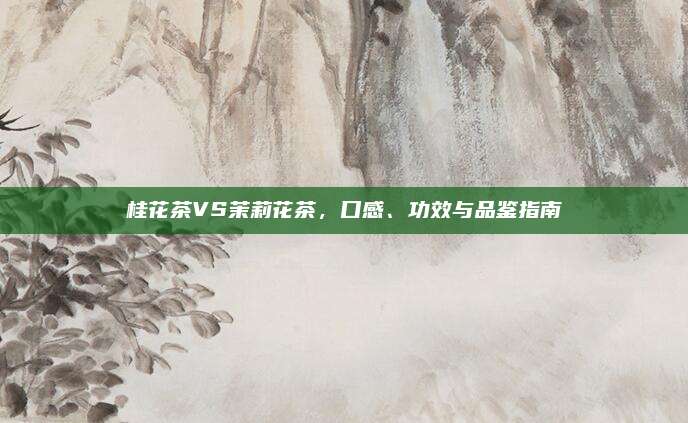 桂花茶VS茉莉花茶，口感、功效与品鉴指南