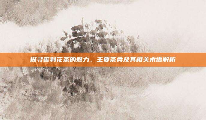 探寻窖制花茶的魅力，主要茶类及其相关术语解析