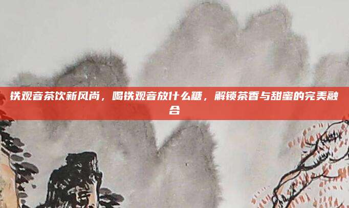 铁观音茶饮新风尚，喝铁观音放什么糖，解锁茶香与甜蜜的完美融合