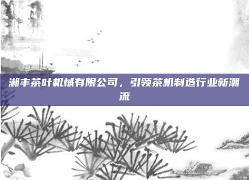 湘丰茶叶机械有限公司，引领茶机制造行业新潮流
