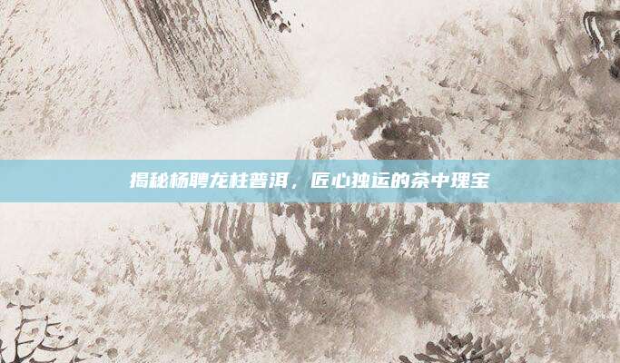 揭秘杨聘龙柱普洱，匠心独运的茶中瑰宝