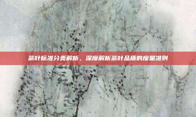 茶叶标准分类解析,深度解析茶叶品质的度量准则
