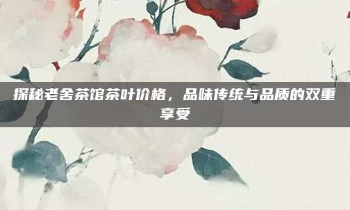 探秘老舍茶馆茶叶价格,品味传统与品质的双重享受