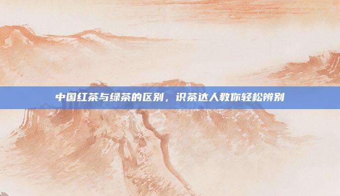 中国红茶与绿茶的区别，识茶达人教你轻松辨别