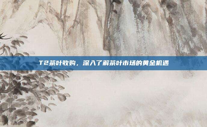 T2茶叶收购，深入了解茶叶市场的黄金机遇