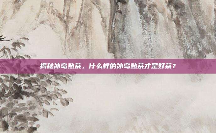 揭秘冰岛熟茶，什么样的冰岛熟茶才是好茶？