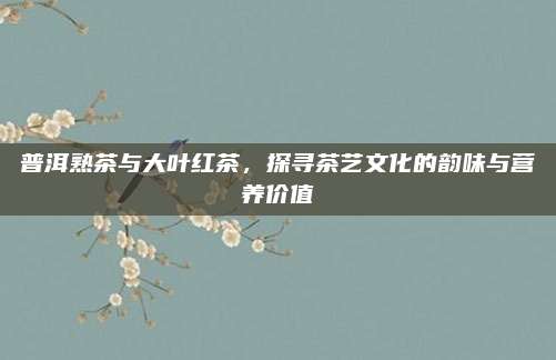 普洱熟茶与大叶红茶，探寻茶艺文化的韵味与营养价值