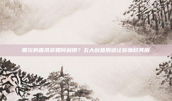 喝完的普洱茶如何利用？五大创意用途让你物尽其用