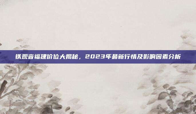 铁观音福建价位大揭秘，2023年最新行情及影响因素分析