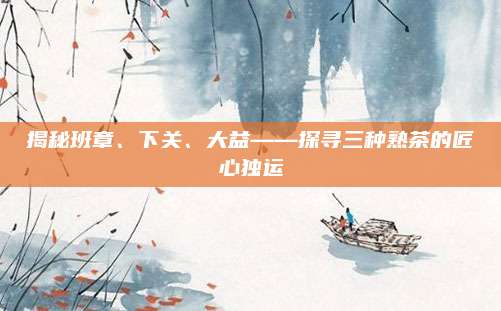 揭秘班章、下关、大益——探寻三种熟茶的匠心独运